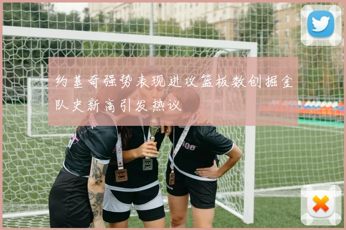 约基奇强势表现进攻篮板数创掘金队史新高引发热议