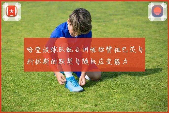 哈登谈球队配合训练称赞祖巴茨与科林斯的默契与随机应变能力