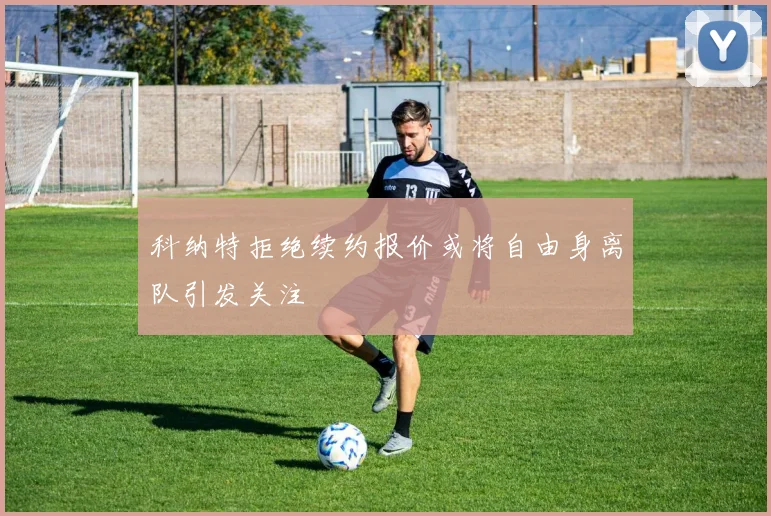 科纳特拒绝续约报价或将自由身离队引发关注