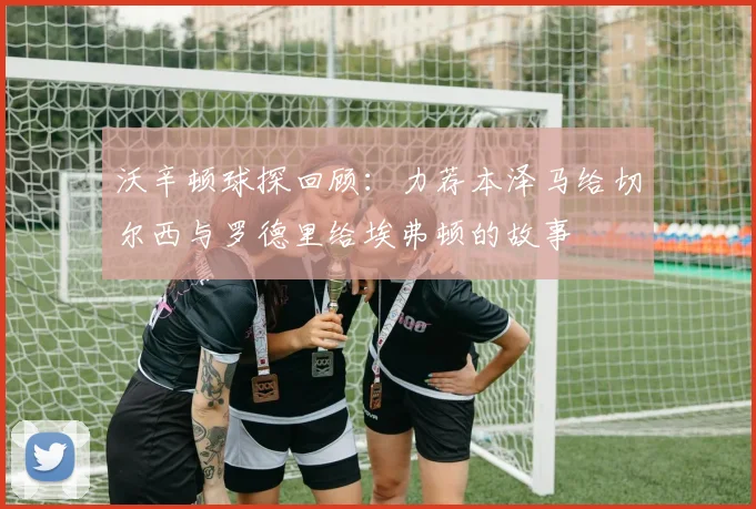沃辛顿球探回顾：力荐本泽马给切尔西与罗德里给埃弗顿的故事