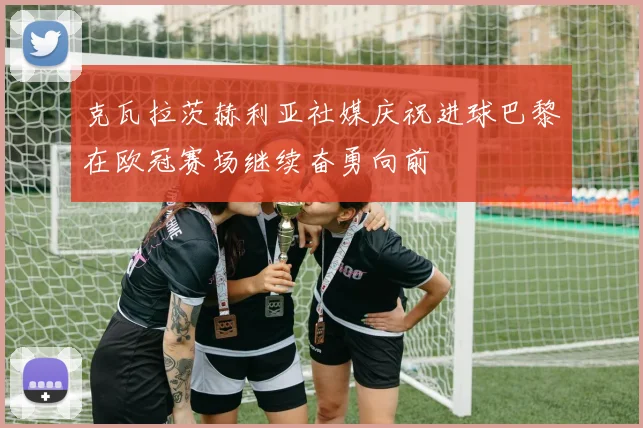 克瓦拉茨赫利亚社媒庆祝进球巴黎在欧冠赛场继续奋勇向前