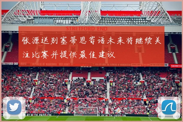 张源送别塞蒂恩寄语未来将继续关注比赛并提供最佳建议