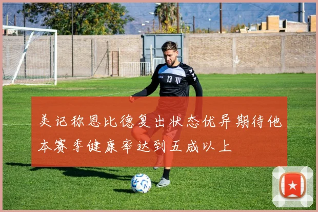 美记称恩比德复出状态优异期待他本赛季健康率达到五成以上