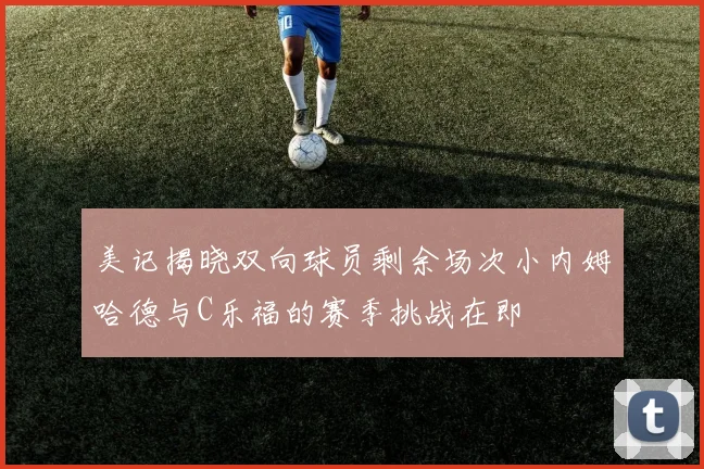 美记揭晓双向球员剩余场次小内姆哈德与C乐福的赛季挑战在即