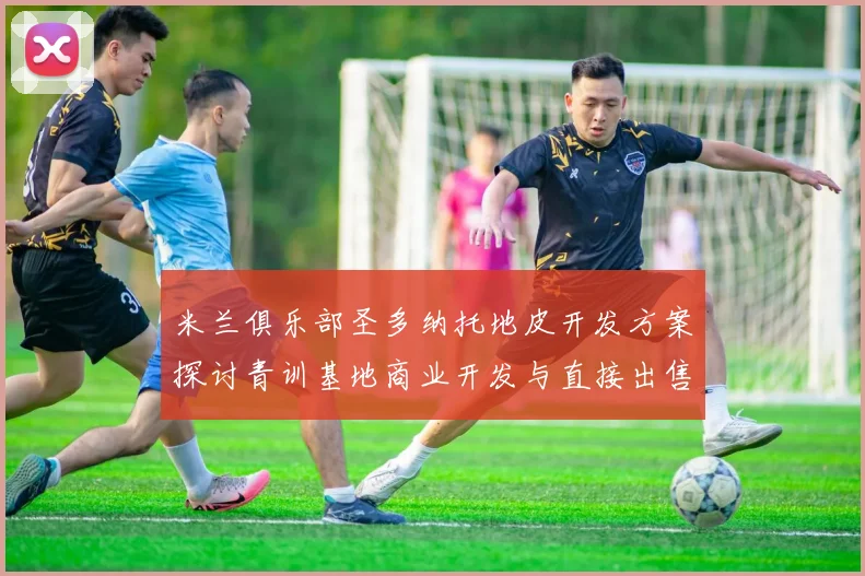 米兰俱乐部圣多纳托地皮开发方案探讨青训基地商业开发与直接出售的利弊分析