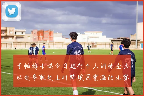 于帕梅卡诺今日进行个人训练全力以赴争取赶上对阵埃因霍温的比赛