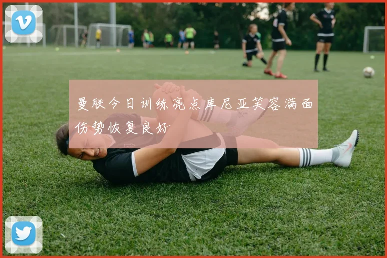 曼联今日训练亮点库尼亚笑容满面伤势恢复良好