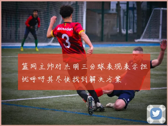 篮网主帅对杰明三分球表现表示担忧呼吁其尽快找到解决方案