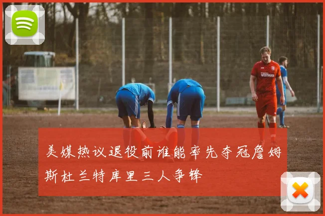 美媒热议退役前谁能率先夺冠詹姆斯杜兰特库里三人争锋