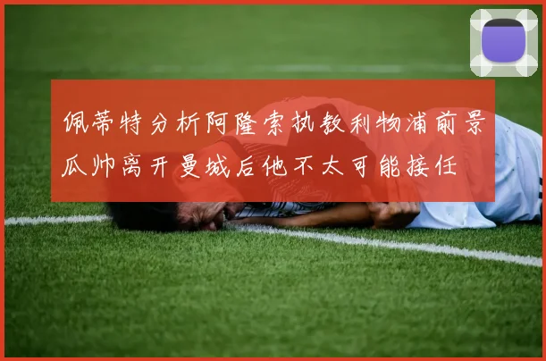 佩蒂特分析阿隆索执教利物浦前景瓜帅离开曼城后他不太可能接任