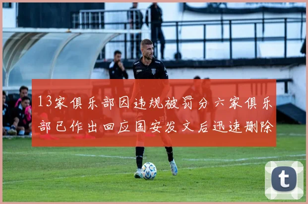 13家俱乐部因违规被罚分六家俱乐部已作出回应国安发文后迅速删除引发关注