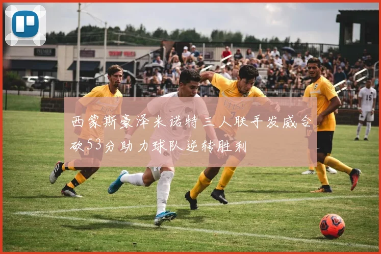西蒙斯豪泽米诺特三人联手发威合砍53分助力球队逆转胜利
