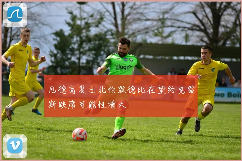 厄德高复出北伦敦德比在望约克雷斯缺席可能性增大