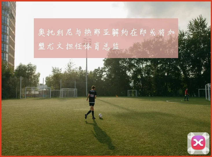 奥托利尼与热那亚解约在即或将加盟尤文担任体育总监