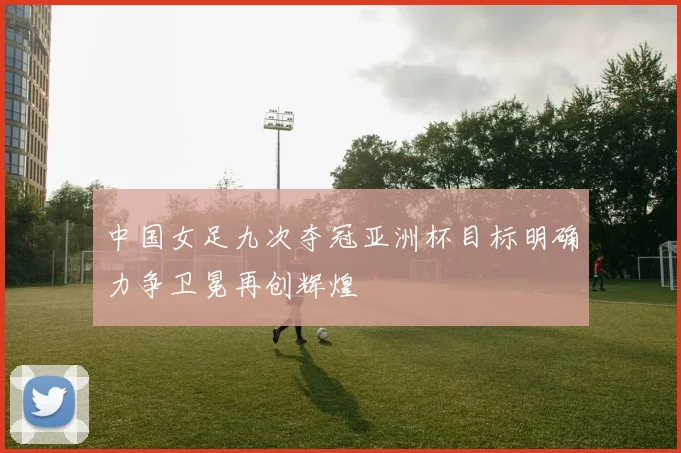中国女足九次夺冠亚洲杯目标明确力争卫冕再创辉煌